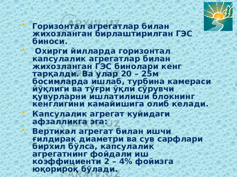 • Горизонтал агрегатлар билан жихозланган бирлаштирилган ГЭС биноси. • Охирги йилларда горизонтал капсулалик агрегатлар билан жихозланган ГЭС бинолари кенг тарқалди. Ва улар 20 – 25м босимларда ишлаб, турбина камераси йўқлиги ва тўғри ўқли сўрувчи қувурларни ишлатилиши блокнинг кенглигини камайишига олиб келади. • Капсулалик агрегат куйидаги афзалликга эга: • Вертикал агрегат билан ишчи ғилдирак диаметри ва сув сарфлари бирхил бўлса, капсулалик агрегатнинг фойдали иш коэффициенти 2 – 4% фойизга юқорироқ бўлади. 