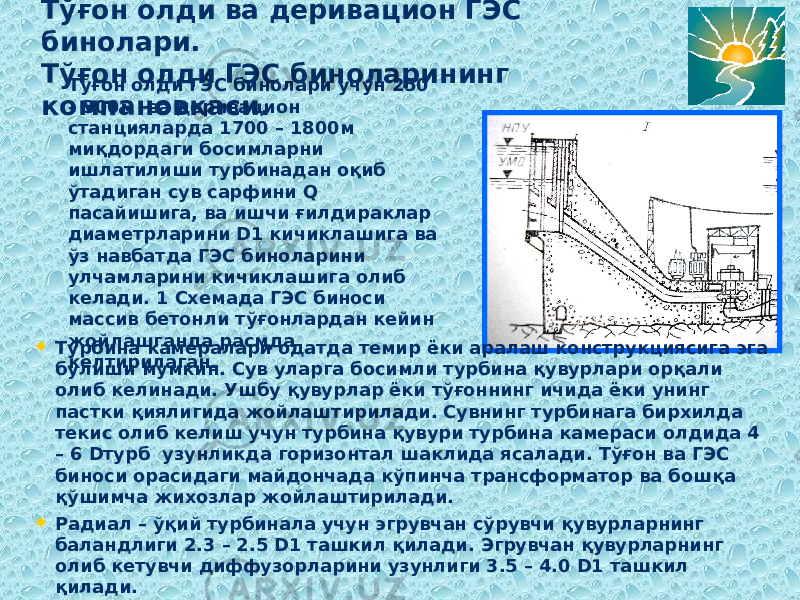 Тўғон олди ва деривацион ГЭС бинолари. Тўғон олди ГЭС биноларининг компановкаси. Тўғон олди ГЭС бинолари учун 250 – 300м ва деривацион станцияларда 1700 – 1800м миқдордаги босимларни ишлатилиши турбинадан оқиб ўтадиган сув сарфини Q пасайишига, ва ишчи ғилдираклар диаметрларини D1 кичиклашига ва ўз навбатда ГЭС биноларини улчамларини кичиклашига олиб келади. 1 Схемада ГЭС биноси массив бетонли тўғонлардан кейин жойлашганда расмда келтирилаган.  Турбина камералари одатда темир ёки аралаш конструкциясига эга бўлиши мумкин. Сув уларга босимли турбина қувурлари орқали олиб келинади. Ушбу қувурлар ёки тўғоннинг ичида ёки унинг пастки қиялигида жойлаштирилади. Сувнинг турбинага бирхилда текис олиб келиш учун турбина қувури турбина камераси олдида 4 – 6 Dтурб узунликда горизонтал шаклида ясалади. Тўғон ва ГЭС биноси орасидаги майдончада кўпинча трансформатор ва бошқа қўшимча жихозлар жойлаштирилади.  Радиал – ўқий турбинала учун эгрувчан сўрувчи қувурларнинг баландлиги 2.3 – 2.5 D1 ташкил қилади. Эгрувчан қувурларнинг олиб кетувчи диффузорларини узунлиги 3.5 – 4.0 D1 ташкил қилади. 