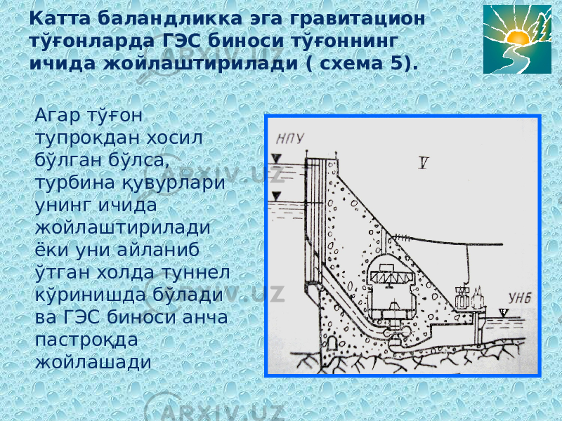 Катта баландликка эга гравитацион тўғонларда ГЭС биноси тўғоннинг ичида жойлаштирилади ( схема 5). Агар тўғон тупрокдан хосил бўлган бўлса, турбина қувурлари унинг ичида жойлаштирилади ёки уни айланиб ўтган холда туннел кўринишда бўлади ва ГЭС биноси анча пастроқда жойлашади 