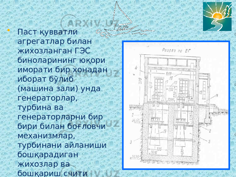 • Паст қувватли агрегатлар билан жихозланган ГЭС биноларининг юқори иморати бир хонадан иборат бўлиб (машина зали) унда генераторлар, турбина ва генераторларни бир бири билан боғловчи механизмлар, турбинани айланиши бошқарадиган жихозлар ва бошқариш счити жойлаштирилади 