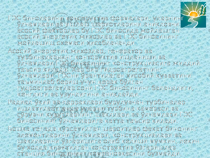 ГЭС биноларини конструктив формалари, уларнинг ўлчамлари ва ишлаш шариотларини аниқловчи асосий факторлар бу ГЭС биносида жойлашган асосий энергетик жихозлар ва ГЭС биносининг жойлашиш схемаси ҳисоблананди. Асосий энергетик жихозлар, генератор ва турбиналарнинг контсруктив ишланиши ва ўлчамлари ГЭС биносининг конструкциясига жиддий таъсир қилади. Хар бир гидроагрегатнинг ўлчамлари, ГЭСни ўрантилаган ҳисобий қувватини таъминлаб бериш учун керак бўлган гудроагрегатлар сони ГЭС биносининг баландлиги, кенглиги ва узунлигини аниқлайди. Радиал-ўқий ва парраклари бурулувчан турбиналар ишлатилаётганда уларни турбина камераси ва сўрувчи қувурларнинг шакллари ва ўлчамлари ГЭС биносининг ўлчамларига катта таъсир қилади. Бошқа тепада кўрсатилган шароитлар фақат бинонинг элементларини ўлчамлари, конструкциялари ва шаклларини ўзгаришига олиб келиши мумкин, лекин бу холда киритилган конструктив ўзгаришлар станция биносининг компановкасини бузмайди. 