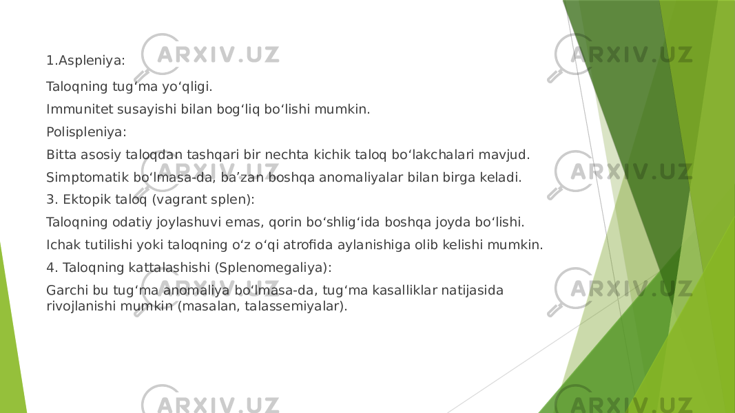 1.Aspleniya: Taloqning tug‘ma yo‘qligi. Immunitet susayishi bilan bog‘liq bo‘lishi mumkin. Polispleniya: Bitta asosiy taloqdan tashqari bir nechta kichik taloq bo‘lakchalari mavjud. Simptomatik bo‘lmasa-da, ba’zan boshqa anomaliyalar bilan birga keladi. 3. Ektopik taloq (vagrant splen): Taloqning odatiy joylashuvi emas, qorin bo‘shlig‘ida boshqa joyda bo‘lishi. Ichak tutilishi yoki taloqning o‘z o‘qi atrofida aylanishiga olib kelishi mumkin. 4. Taloqning kattalashishi (Splenomegaliya): Garchi bu tug‘ma anomaliya bo‘lmasa-da, tug‘ma kasalliklar natijasida rivojlanishi mumkin (masalan, talassemiyalar). 