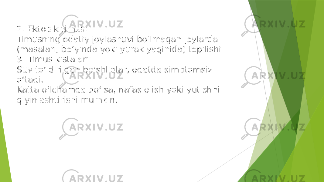 2. Ektopik timus: Timusning odatiy joylashuvi bo‘lmagan joylarda (masalan, bo‘yinda yoki yurak yaqinida) topilishi. 3. Timus kistalari: Suv to‘ldirilgan bo‘shliqlar, odatda simptomsiz o‘tadi. Katta o‘lchamda bo‘lsa, nafas olish yoki yutishni qiyinlashtirishi mumkin. 