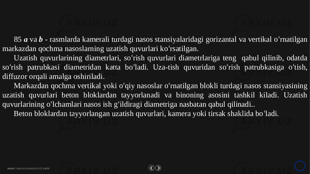 www. rawoonpowerpoint .com85 a va b - rasmlarda kamerali turdagi nasos stansiyalaridagi gorizantal va vertikal o ‘ rnatilgan markazdan qochma nasoslarning uzatish quvurlari ko ‘ rsatilgan. Uzatish quvurlarining diametrlari, so ‘ rish quvurlari diametrlariga teng qabul qilinib, odatda so ‘ rish patrubkasi diametridan katta bo ‘ ladi. Uza-tish quvuridan so ‘ rish patrubkasiga o ‘ tish, diffuzor orqali amalga oshiriladi. Markazdan qochma vertikal yoki o ‘ qiy nasoslar o ‘ rnatilgan blokli turdagi nasos stansiyasining uzatish quvurlari beton bloklardan tayyorlanadi va binoning asosini tashkil kiladi. Uzatish quvurlarining o ‘ lchamlari nasos ish g ‘ ildiragi diametriga nasbatan qabul qilinadi.. Beton bloklardan tayyorlangan uzatish quvurlari, kamera yoki tirsak shaklida bo ‘ ladi. 