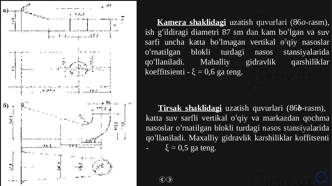 www. rawoonpowerpoint .com Kamera shaklidagi uzatish quvurlari (86 a -rasm), ish g ‘ ildiragi diametri 87 sm dan kam bo ‘ lgan va suv sarfi uncha katta bo ‘ lmagan vertikal o ‘ qiy nasoslar o ‘ rnatilgan blokli turdagi nasos stansiyalarida qo ‘ llaniladi. Mahalliy gidravlik qarshiliklar koeffitsienti - ξ = 0,6 ga teng. Tirsak shaklidagi uzatish quvurlari (86 b -rasm), katta suv sarfli vertikal o ‘ qiy va markazdan qochma nasoslar o ‘ rnatilgan blokli turdagi nasos stansiyalarida qo ‘ llaniladi. Maxalliy gidravlik karshiliklar koffitsenti - ξ = 0,5 ga teng. 