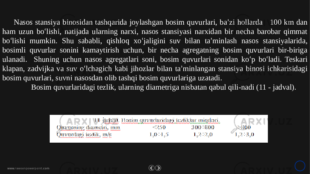 www. rawoonpowerpoint .comNasos stansiya binosidan tashqarida joylashgan bosim quvurlari, ba ’ zi hollarda 100 km dan ham uzun bo ‘ lishi, natijada ularning narxi, nasos stansiyasi narxidan bir necha barobar qimmat bo ‘ lishi mumkin. Shu sababli, qishloq xo ‘ jaligini suv bilan ta ’ minlash nasos stansiyalarida, bosimli quvurlar sonini kamaytirish uchun, bir necha agregatning bosim quvurlari bir-biriga ulanadi. Shuning uchun nasos agregatlari soni, bosim quvurlari sonidan ko ‘ p bo ‘ ladi. Teskari klapan, zadvijka va suv o ‘ lchagich kabi jihozlar bilan ta ’ minlangan stansiya binosi ichkarisidagi bosim quvurlari, suvni nasosdan olib tashqi bosim quvurlariga uzatadi. Bosim quvurlaridagi tezlik, ularning diametriga nisbatan qabul qili-nadi (11 - jadval). 