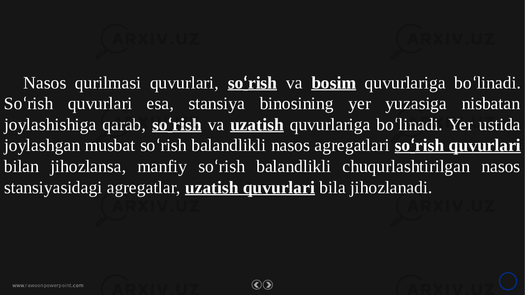 www. rawoonpowerpoint .comNasos qurilmasi quvurlari, so ‘ rish va bosim quvurlariga bo ‘ linadi. So ‘ rish quvurlari esa, stansiya binosining yer yuzasiga nisbatan joylashishiga qarab, so ‘ rish va uzatish quvurlariga bo ‘ linadi. Yer ustida joylashgan musbat so ‘ rish balandlikli nasos agregatlari so ‘ rish quvurlari bilan jihozlansa, manfiy so ‘ rish balandlikli chuqurlashtirilgan nasos stansiyasidagi agregatlar, uzatish quvurlari bila jihozlanadi. 