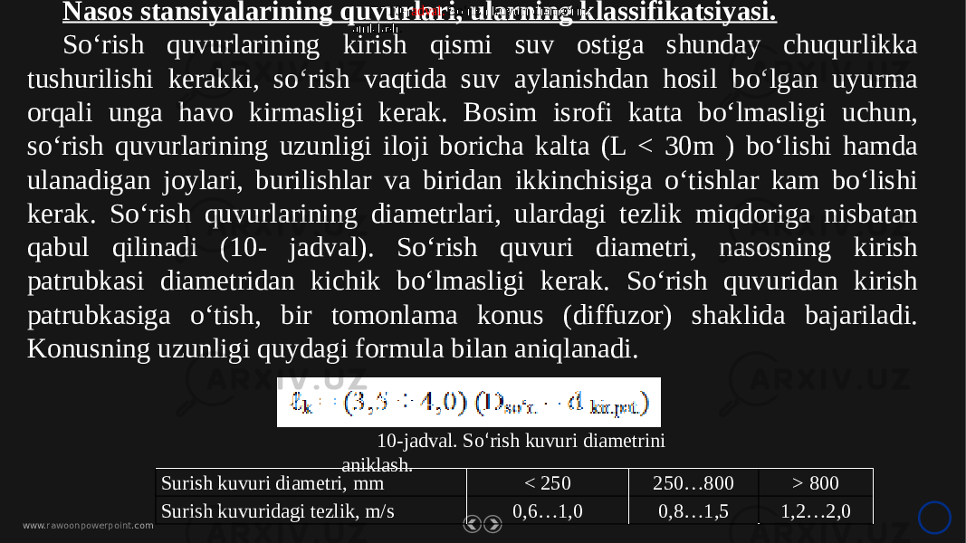 www. rawoonpowerpoint .comNasos stansiyalarining quvurlari, ularning klassifikatsiyasi. So‘rish quvurlarining kirish qismi suv ostiga shunday chuqurlikka tushurilishi kerakki, so‘rish vaqtida suv aylanishdan hosil bo‘lgan uyurma orqali unga havo kirmasligi kerak. Bosim isrofi katta bo‘lmasligi uchun, so‘rish quvurlarining uzunligi iloji boricha kalta (L < 30m ) bo‘lishi hamda ulanadigan joylari, burilishlar va biridan ikkinchisiga o‘tishlar kam bo‘lishi kerak. So‘rish quvurlarining diametrlari, ulardagi tezlik miqdoriga nisbatan qabul qilinadi (10- jadval). So‘rish quvuri diametri, nasosning kirish patrubkasi diametridan kichik bo‘lmasligi kerak. So‘rish quvuridan kirish patrubkasiga o‘tish, bir tomonlama konus (diffuzor) shaklida bajariladi. Konusning uzunligi quydagi formula bilan aniqlanadi. Surish kuvuri diametri, mm < 250 250…800 > 800 Surish kuvuridagi tezlik, m/s 0,6…1,0 0,8…1,5 1,2…2,010-j adval. So ‘ rish kuvuri diametrini aniklash. 10-jadval. So ‘ rish kuvuri diametrini aniklash. 