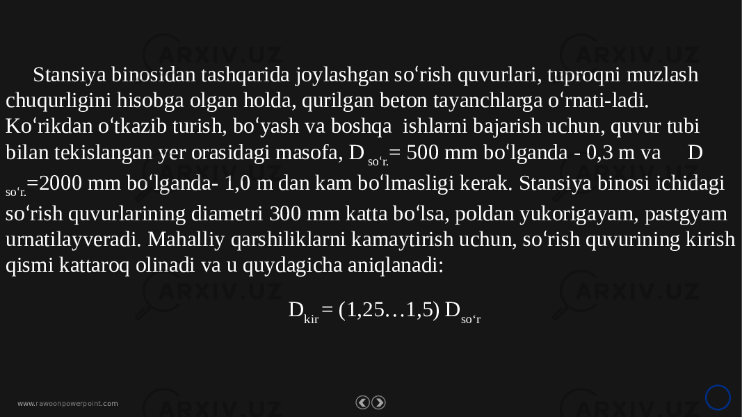 www. rawoonpowerpoint .comStansiya binosidan tashqarida joylashgan so ‘ rish quvurlari, tuproqni muzlash chuqurligini hisobga olgan holda, qurilgan beton tayanchlarga o ‘ rnati-ladi. Ko ‘ rikdan o ‘ tkazib turish, bo ‘ yash va boshqa ishlarni bajarish uchun, quvur tubi bilan tekislangan yer orasidagi masofa, D so ‘ r. = 500 mm bo ‘ lganda - 0,3 m va D so ‘ r. =2000 mm bo ‘ lganda- 1,0 m dan kam bo ‘ lmasligi kerak. Stansiya binosi ichidagi so ‘ rish quvurlarining diametri 300 mm katta bo ‘ lsa, poldan yukorigayam, pastgyam urnatilayveradi. Mahalliy qarshiliklarni kamaytirish uchun, so ‘ rish quvurining kirish qismi kattaroq olinadi va u quydagicha aniqlanadi: D kir = (1,25…1,5) D so‘r 