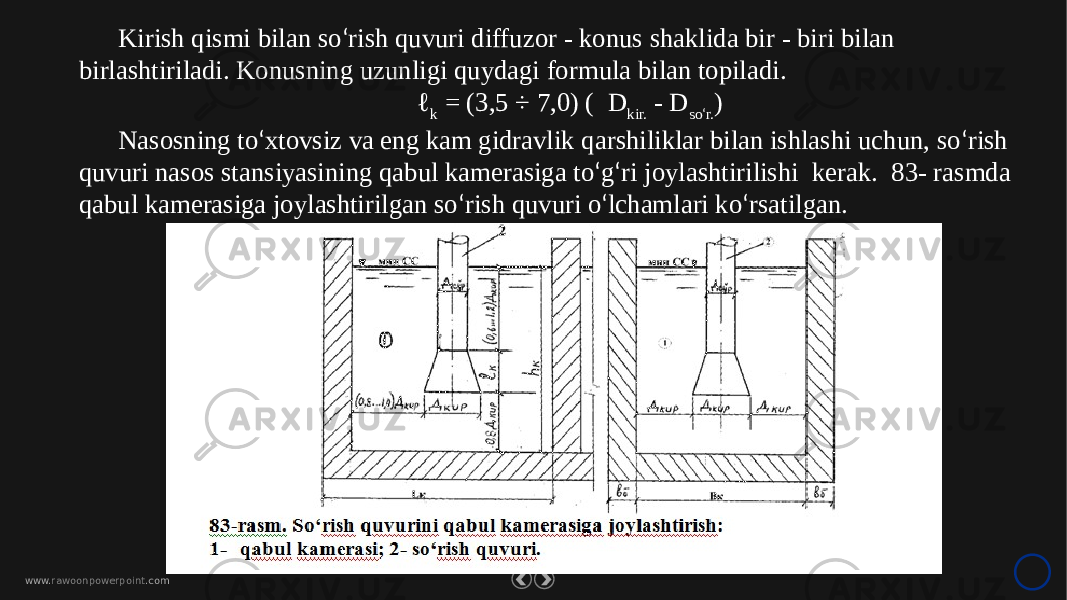 www. rawoonpowerpoint .comKirish qismi bilan so ‘ rish quvuri diffuzor - konus shaklida bir - biri bilan birlashtiriladi. Konusning uzunligi quydagi formula bilan topiladi. ℓ k = (3,5 ÷ 7,0) ( D kir. - D so ‘ r. ) Nasosning to ‘ xtovsiz va eng kam gidravlik qarshiliklar bilan ishlashi uchun, so ‘ rish quvuri nasos stansiyasining qabul kamerasiga to ‘ g ‘ ri joylashtirilishi kerak. 83- rasmda qabul kamerasiga joylashtirilgan so ‘ rish quvuri o ‘ lchamlari ko ‘ rsatilgan. 