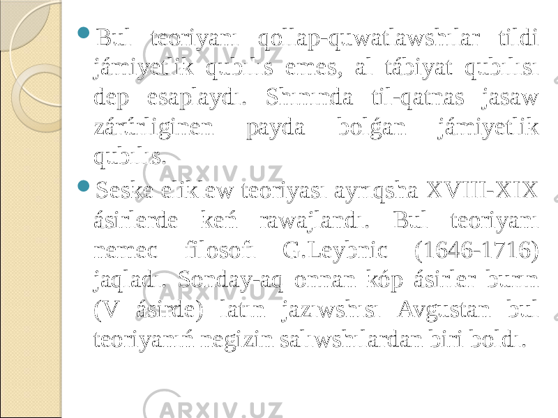  Bul teoriyanı qollap-quwatlawshılar tildi jámiyetlik qubılıs emes, al tábiyat qubılısı dep esaplaydı. Shınında til-qatnas jasaw zárúrliginen payda bolǵan jámiyetlik qubılıs.  Seske eliklew teoriyası ayrıqsha XVIII-XIX ásirlerde keń rawajlandı. Bul teoriyanı nemec filosofı G.Leybnic (1646-1716) jaqladı. Sonday-aq onnan kóp ásirler burın (V ásirde) latın jazıwshısı Avgustan bul teoriyanıń negizin salıwshılardan biri boldı. 