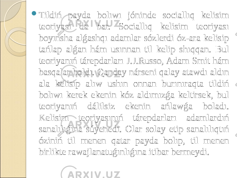  Tildiń payda bolıwı jóninde sociallıq kelisim teoriyası da bar. Sociallıq kelisim teoriyası boyınsha alǵashqı adamlar sózlerdi óz-ara kelisip tańlap alǵan hám usınnan til kelip shıqqan. Bul teoriyanıń tárepdarları J.J.Russo, Adam Smit hám basqalar boldı. Qanday nárseni qalay atawdı aldın ala kelisip alıw ushın onnan burınıraqta tildiń bolıwı kerek ekenin kóz aldımızǵa keltirsek, bul teoriyanıń dálilsiz ekenin ańlawǵa boladı. Kelisim teoriyasınıń tárepdarları adamlardıń sanalılıǵına súyenedi. Olar solay etip sanalılıqtıń óziniń til menen qatar payda bolıp, til menen birlikte rawajlanatuǵınlıǵına itibar bermeydi. 