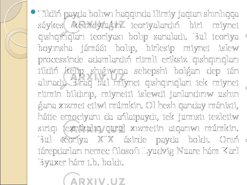  Tildiń payda bolıwı haqqında ilimiy jaqtan shınlıqqa sáykes kelmeytuǵın teoriyalardıń biri miynet qıshqırıqları teoriyası bolıp sanaladı. Bul teoriya boyınsha jámáát bolıp, birlesip miynet islew processinde adamlardıń ritmli eriksiz qıshqırıqları tildiń kelip shıǵıwına sebepshi bolǵan dep tán alınadı. Biraq bul miynet qıshqırıqları tek miynet ritmin bildırıp, miynetti islewdi janlandırıw ushın ǵana xızmet etiwi múmkin. Ol hesh qanday mánisti, hátte emociyanı da ańlatpaydı, tek jumıstı tezletiw sırtqı texnikalıq qural xızmetin atqarıwı múmkin. Bul teoriya XIX ásirde payda boldı. Onıń tárepdarları nemec filosofı Lyudvig Nuare hám Karl Byuxer hám t.b. boldı. 