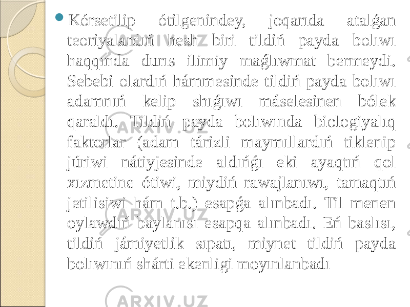  Kórsetilip ótilgenindey, joqarıda atalǵan teoriyalardıń hesh biri tildiń payda bolıwı haqqında durıs ilimiy maǵlıwmat bermeydi. Sebebi olardıń hámmesinde tildiń payda bolıwı adamnıń kelip shıǵıwı máselesinen bólek qaraldı. Tildiń payda bolıwında biologiyalıq faktorlar (adam tárizli maymıllardıń tiklenip júriwi nátiyjesinde aldıńǵı eki ayaqtıń qol xızmetine ótiwi, miydiń rawajlanıwı, tamaqtıń jetilisiwi hám t.b.) esapǵa alınbadı. Til menen oylawdıń baylanısı esapqa alınbadı. Eń baslısı, tildiń jámiyetlik sıpatı, miynet tildiń payda bolıwınıń shárti ekenligi moyınlanbadı 