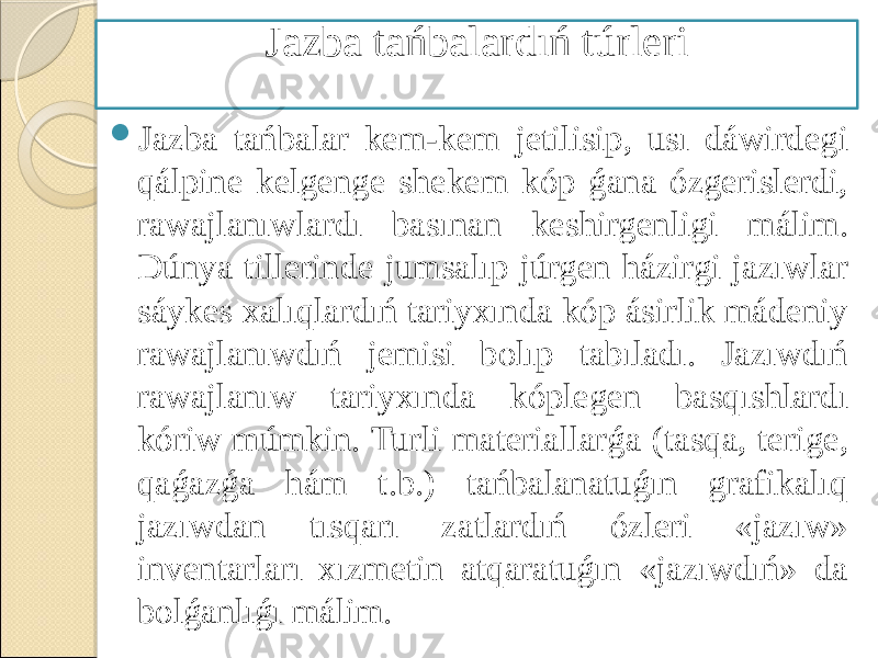  Jazba tańbalar kem-kem jetilisip, usı dáwirdegi qálpine kelgenge shekem kóp ǵana ózgerislerdi, rawajlanıwlardı basınan keshirgenligi málim. Dúnya tillerinde jumsalıp júrgen házirgi jazıwlar sáykes xalıqlardıń tariyxında kóp ásirlik mádeniy rawajlanıwdıń jemisi bolıp tabıladı. Jazıwdıń rawajlanıw tariyxında kóplegen basqıshlardı kóriw múmkin. Turli materiallarǵa (tasqa, terige, qaǵazǵa hám t.b.) tańbalanatuǵın grafikalıq jazıwdan tısqarı zatlardıń ózleri «jazıw» inventarları xızmetin atqaratuǵın «jazıwdıń» da bolǵanlıǵı málim. Jazba tańbalardıń túrleri 