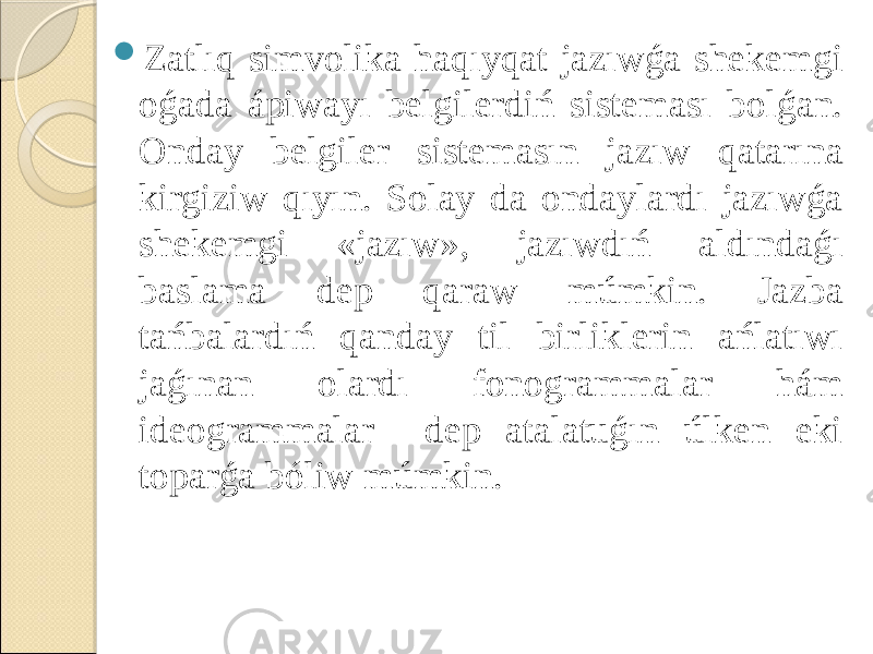  Zatlıq simvolika haqıyqat jazıwǵa shekemgi oǵada ápiwayı belgilerdiń sisteması bolǵan. Onday belgiler sistemasın jazıw qatarına kirgiziw qıyın. Solay da ondaylardı jazıwǵa shekemgi «jazıw», jazıwdıń aldındaǵı baslama dep qaraw múmkin. Jazba tańbalardıń qanday til birliklerin ańlatıwı jaǵınan olardı fonogrammalar hám ideogrammalar dep atalatuǵın úlken eki toparǵa bóliw múmkin. 