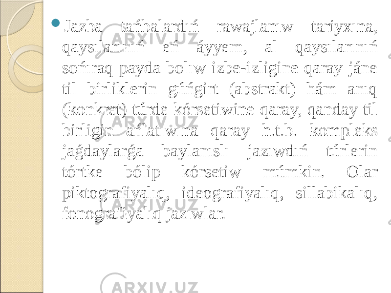  Jazba tańbalardıń rawajlanıw tariyxına, qaysılarınıń eń áyyem, al qaysılarınıń sońıraq payda bolıw izbe-izligine qaray jáne til birliklerin gúńgirt (abstrakt) hám anıq (konkret) túrde kórsetiwine qaray, qanday til birligin ańlatıwına qaray h.t.b. kompleks jaǵdaylarǵa baylanıslı jazıwdıń túrlerin tórtke bólip kórsetiw múmkin. Olar piktografiyalıq, ideografiyalıq, sillabikalıq, fonografiyalıq jazıwlar. 