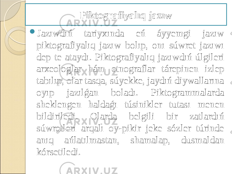  Jazıwdıń tariyxında eń áyyemgi jazıw piktografiyalıq jazıw bolıp, onı súwret jazıwı dep te ataydı. Piktografiyalıq jazıwdıń úlgileri arxeologlar hám etnograflar tárepinen izlep tabılıp, olar tasqa, súyekke, jaydıń diywallarına oyıp jazılǵan boladı. Piktogrammalarda sheklengen haldaǵı túsinikler tutası menen bildiriledi. Olarda belgili bir zatlardıń súwretleri arqalı oy-pikir jeke sózler túrinde anıq ańlatılmastan, shamalap, dusmaldan kórsetiledi. Piktografiyalıq jazıw 