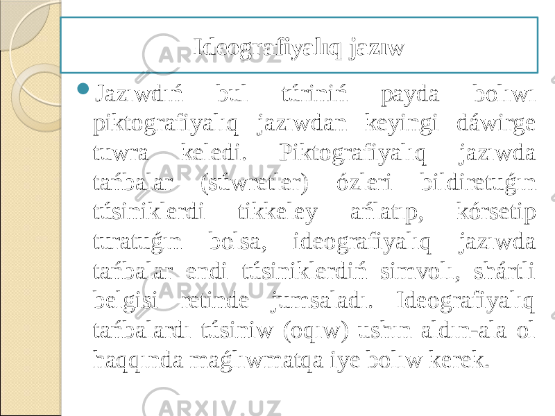  Jazıwdıń bul túriniń payda bolıwı piktografiyalıq jazıwdan keyingi dáwirge tuwra keledi. Piktografiyalıq jazıwda tańbalar (súwretler) ózleri bildiretuǵın túsiniklerdi tikkeley ańlatıp, kórsetip turatuǵın bolsa, ideografiyalıq jazıwda tańbalar endi túsiniklerdiń simvolı, shártli belgisi retinde jumsaladı. Ideografiyalıq tańbalardı túsiniw (oqıw) ushın aldın-ala ol haqqında maǵlıwmatqa iye bolıw kerek. Ideografiyalıq jazıw 