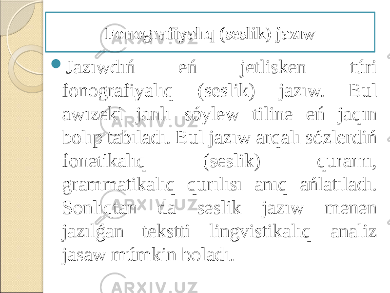  Jazıwdıń eń jetlisken túri fonografiyalıq (seslik) jazıw. Bul awızeki janlı sóylew tiline eń jaqın bolıp tabıladı. Bul jazıw arqalı sózlerdiń fonetikalıq (seslik) quramı, grammatikalıq qurılısı anıq ańlatıladı. Sonlıqtan da seslik jazıw menen jazılǵan tekstti lingvistikalıq analiz jasaw múmkin boladı. Fonografiyalıq (seslik) jazıw 