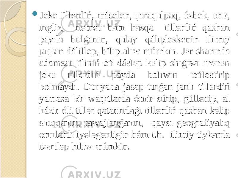  Jeke tillerdiń, máselen, qaraqalpaq, ózbek, orıs, ingliz, nemec hám basqa tillerdiń qashan payda bolǵanın, qalay qálipleskenin ilimiy jaqtan dálillep, bilip alıw múmkin. Jer sharında adamzat tiliniń eń dáslep kelip shıǵıwı menen jeke tillerdiń payda bolıwın teńlestirip bolmaydı. Dúnyada jasap turǵan janlı tillerdiń yamasa bir waqıtlarda ómir súrip, gúllenip, al házir óli tiller qatarındaǵı tillerdiń qashan kelip shıqqanın, rawajlanǵanın, qaysı geografiyalıq orınlardı iyelegenligin hám t.b. ilimiy tiykarda izertlep biliw múmkin. 