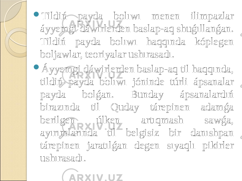  Tildiń payda bolıwı menen ilimpazlar áyyemgi dáwirlerden baslap-aq shuǵıllanǵan. Tildiń payda bolıwı haqqında kóplegen boljawlar, teoriyalar ushırasadı.  Áyyemgi dáwirlerden baslap-aq til haqqında, tildiń payda bolıwı jóninde túrli ápsanalar payda bolǵan. Bunday ápsanalardıń birazında til Quday tárepinen adamǵa berilgen úlken artıqmash sawǵa, ayırımlarında til belgisiz bir danıshpan tárepinen jaratılǵan degen sıyaqlı pikirler ushırasadı. 