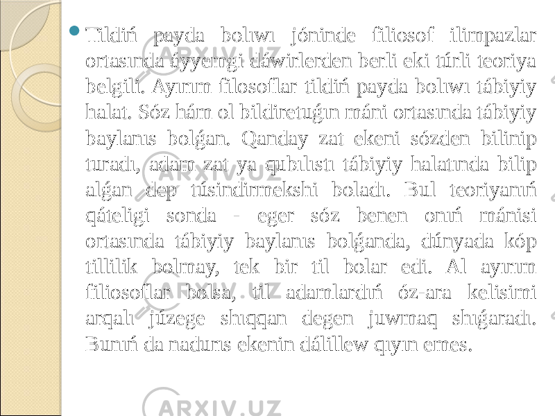  Tildiń payda bolıwı jóninde filiosof ilimpazlar ortasında áyyemgi dáwirlerden berli eki túrli teoriya belgili. Ayırım filosoflar tildiń payda bolıwı tábiyiy halat. Sóz hám ol bildiretuǵın máni ortasında tábiyiy baylanıs bolǵan. Qanday zat ekeni sózden bilinip turadı, adam zat ya qubılıstı tábiyiy halatında bilip alǵan dep túsindirmekshi boladı. Bul teoriyanıń qáteligi sonda - eger sóz benen onıń mánisi ortasında tábiyiy baylanıs bolǵanda, dúnyada kóp tillilik bolmay, tek bir til bolar edi. Al ayırım filiosoflar bolsa, til adamlardıń óz-ara kelisimi arqalı júzege shıqqan degen juwmaq shıǵaradı. Bunıń da nadurıs ekenin dálillew qıyın emes. 