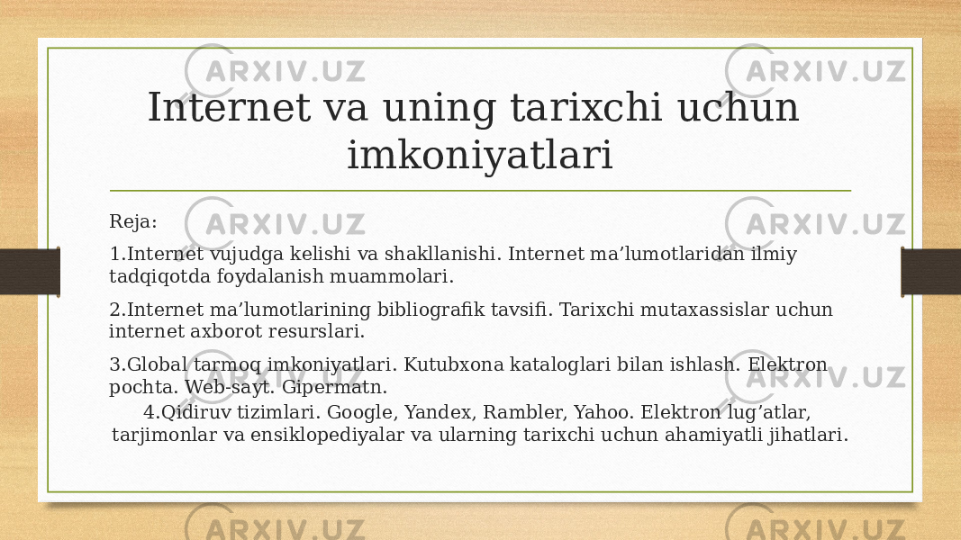 Internet va uning tarixchi uchun imkoniyatlari Reja: 1.Internet vujudga kelishi va shakllanishi. Internet ma’lumotlaridan ilmiy tadqiqotda foydalanish muammolari. 2.Internet ma’lumotlarining bibliografik tavsifi. Tarixchi mutaxassislar uchun internet axborot resurslari. 3.Global tarmoq imkoniyatlari. Kutubxona kataloglari bilan ishlash. Elektron pochta. Web-sayt. Gipermatn. 4.Qidiruv tizimlari. Google, Yandex, Rambler, Yahoo. Elektron lug’atlar, tarjimonlar va ensiklopediyalar va ularning tarixchi uchun ahamiyatli jihatlari. 