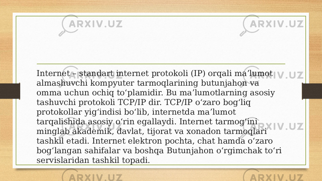 Internet – standart internet protokoli (IP) orqali maʼlumot almashuvchi kompyuter tarmoqlarining butunjahon va omma uchun ochiq toʻplamidir. Bu maʼlumotlarning asosiy tashuvchi protokoli TCP/IP dir. TCP/IP oʻzaro bogʻliq protokollar yigʻindisi boʻlib, internetda maʼlumot tarqalishida asosiy oʻrin egallaydi. Internet tarmogʻini minglab akademik, davlat, tijorat va xonadon tarmoqlari tashkil etadi. Internet elektron pochta, chat hamda oʻzaro bogʻlangan sahifalar va boshqa Butunjahon oʻrgimchak toʻri servislaridan tashkil topadi. 