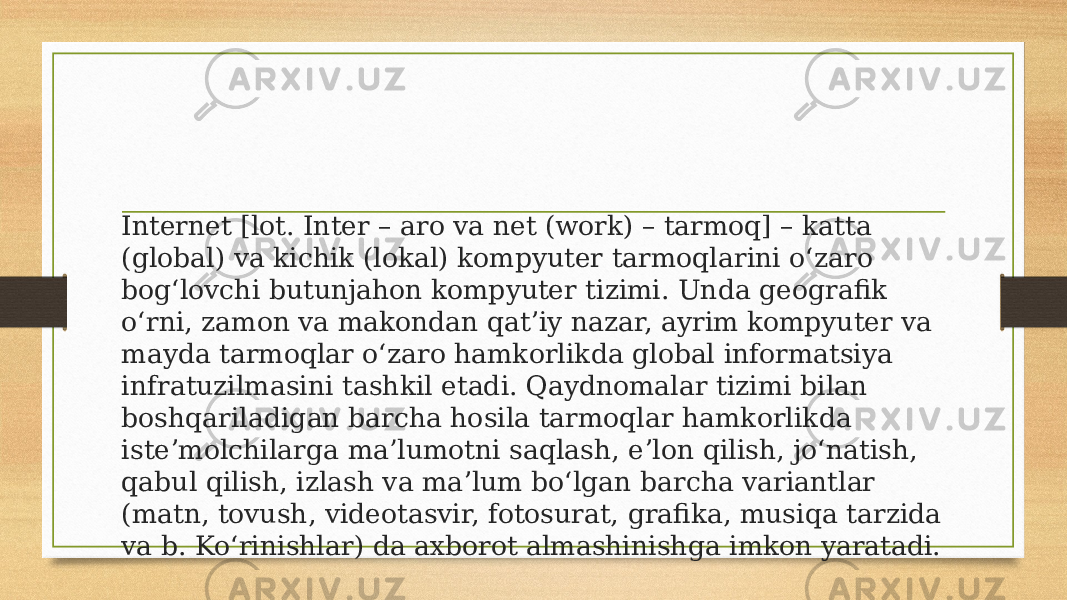 Internet [lot. Inter – aro va net (work) – tarmoq] – katta (global) va kichik (lokal) kompyuter tarmoqlarini oʻzaro bogʻlovchi butunjahon kompyuter tizimi. Unda geografik oʻrni, zamon va makondan qatʼiy nazar, ayrim kompyuter va mayda tarmoqlar oʻzaro hamkorlikda global informatsiya infratuzilmasini tashkil etadi. Qaydnomalar tizimi bilan boshqariladigan barcha hosila tarmoqlar hamkorlikda isteʼmolchilarga ma’lumotni saqlash, eʼlon qilish, joʻnatish, qabul qilish, izlash va maʼlum boʻlgan barcha variantlar (matn, tovush, videotasvir, fotosurat, grafika, musiqa tarzida va b. Koʻrinishlar) da axborot almashinishga imkon yaratadi. 