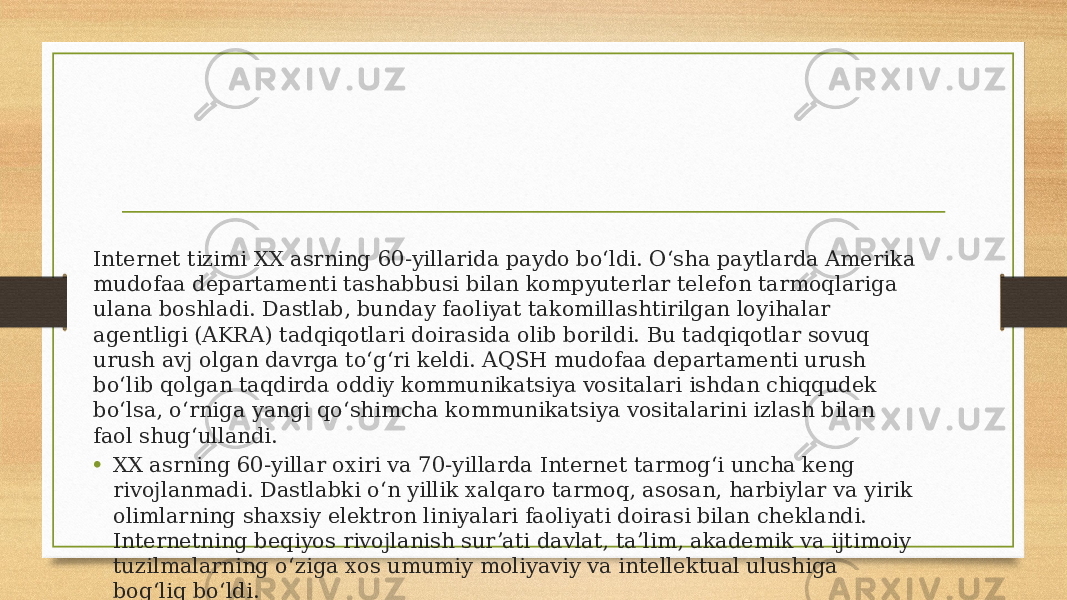 Internet tizimi XX asrning 60-yillarida paydo boʻldi. Oʻsha paytlarda Amerika mudofaa departamenti tashabbusi bilan kompyuterlar telefon tarmoqlariga ulana boshladi. Dastlab, bunday faoliyat takomillashtirilgan loyihalar agentligi (AKRA) tadqiqotlari doirasida olib borildi. Bu tadqiqotlar sovuq urush avj olgan davrga toʻgʻri keldi. AQSH mudofaa departamenti urush boʻlib qolgan taqdirda oddiy kommunikatsiya vositalari ishdan chiqqudek boʻlsa, oʻrniga yangi qoʻshimcha kommunikatsiya vositalarini izlash bilan faol shugʻullandi. • XX asrning 60-yillar oxiri va 70-yillarda Internet tarmogʻi uncha keng rivojlanmadi. Dastlabki oʻn yillik xalqaro tarmoq, asosan, harbiylar va yirik olimlarning shaxsiy elektron liniyalari faoliyati doirasi bilan cheklandi. Internetning beqiyos rivojlanish surʼati davlat, taʼlim, akademik va ijtimoiy tuzilmalarning oʻziga xos umumiy moliyaviy va intellektual ulushiga bogʻliq boʻldi. 