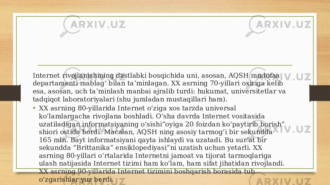 Internet rivojlanishining dastlabki bosqichida uni, asosan, AQSH mudofaa departamenti mablagʻ bilan taʼminlagan. XX asrning 70-yillari oxiriga kelib esa, asosan, uch taʼminlash manbai ajralib turdi: hukumat, universitetlar va tadqiqot laboratoriyalari (shu jumladan mustaqillari ham). • XX asrning 80-yillarida Internet oʻziga xos tarzda universal koʻlamlargacha rivojlana boshladi. Oʻsha davrda Internet vositasida uzatiladigan informatsiyaning oʻsishi”oyiga 20 foizdan koʻpaytirib borish” shiori ostida bordi. Macalan, AQSH ning asosiy tarmogʻi bir sekundda 165 mln. Bayt informatsiyani qayta ishlaydi va uzatadi. Bu surʼat bir sekundda “Brittanika” ensiklopediyasi”ni uzatish uchun yetarli. XX asrning 80-yillari oʻrtalarida Internetni jamoat va tijorat tarmoqlariga ulash natijasida Internet tizimi ham koʻlam, ham sifat jihatidan rivojlandi. XX asrning 90-yillarida Internet tizimini boshqarish borasida tub oʻzgarishlar yuz berdi. 