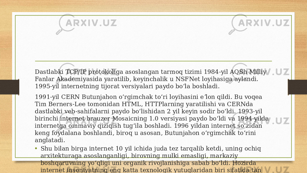 Dastlabki TCP/IP protokoliga asoslangan tarmoq tizimi 1984-yil AQSh Milliy Fanlar Akademiyasida yaratilib, keyinchalik u NSFNet loyihasiga aylandi. 1995-yil internetning tijorat versiyalari paydo boʻla boshladi. 1991-yil CERN Butunjahon oʻrgimchak toʻri loyihasini eʼlon qildi. Bu voqea Tim Berners-Lee tomonidan HTML, HTTPlarning yaratilishi va CERNda dastlabki veb-sahifalarni paydo boʻlishidan 2 yil keyin sodir boʻldi. 1993-yil birinchi internet brauzer Mosaicning 1.0 versiyasi paydo boʻldi va 1994-yilda internetga ommaviy qiziqish tugʻila boshladi. 1996 yildan internet soʻzidan keng foydalana boshlandi, biroq u asosan, Butunjahon oʻrgimchak toʻrini anglatadi. • Shu bilan birga internet 10 yil ichida juda tez tarqalib ketdi, uning ochiq arxitekturaga asoslanganligi, birovning mulki emasligi, markaziy boshqaruvning yoʻqligi uni organik rivojlanishiga sabab boʻldi. Hozirda internet insoniyatning eng katta texnologik yutuqlaridan biri sifatida tan olindi. 