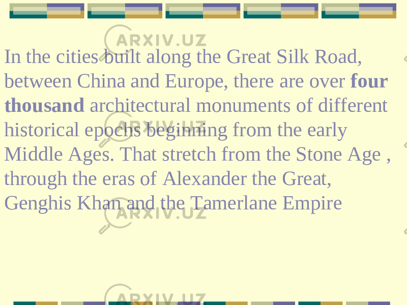 In the cities built along the Great Silk Road, between China and Europe, there are over four thousand architectural monuments of different historical epochs beginning from the early Middle Ages. That stretch from the Stone Age , through the eras of Alexander the Great, Genghis Khan and the Tamerlane Empire 
