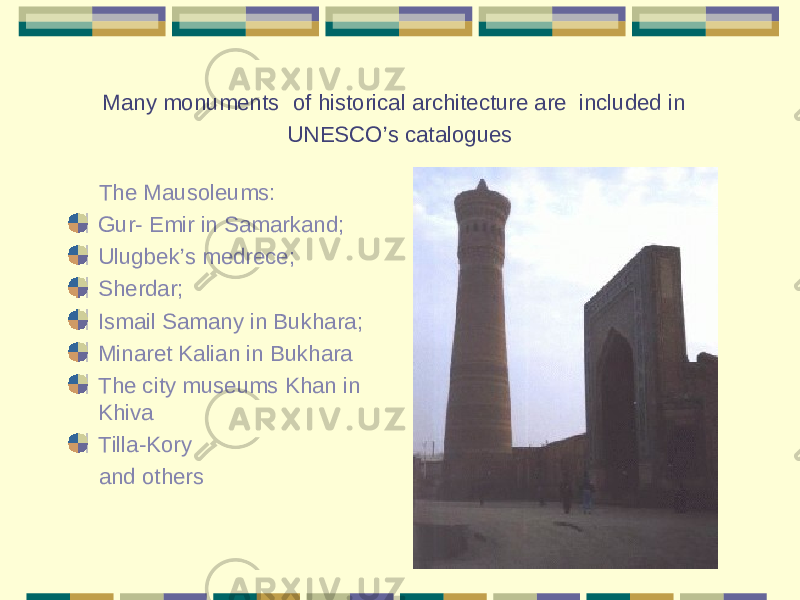 Many monuments of historical architecture are included in UNESCO’s catalogues The Mausoleums: Gur- Emir in Samarkand; Ulugbek’s medrece; Sherdar; Ismail Samany in Bukhara; Minaret Kalian in Bukhara The city museums Khan in Khiva Tilla-Kory and others 