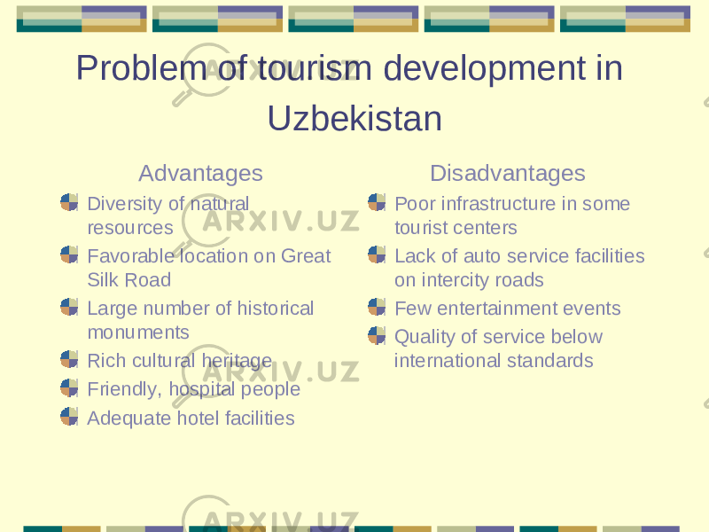 Problem of tourism development in Uzbekistan Advantages Diversity of natural resources Favorable location on Great Silk Road Large number of historical monuments Rich cultural heritage Friendly, hospital people Adequate hotel facilities Disadvantages Poor infrastructure in some tourist centers Lack of auto service facilities on intercity roads Few entertainment events Quality of service below international standards 
