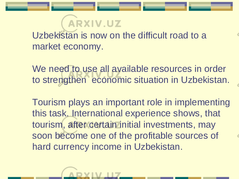 Uzbekistan is now on the difficult road to a market economy. We need to use all available resources in order to strengthen economic situation in Uzbekistan. Tourism plays an important role in implementing this task. International experience shows, that tourism, after certain initial investments, may soon become one of the profitable sources of hard currency income in Uzbekistan. 
