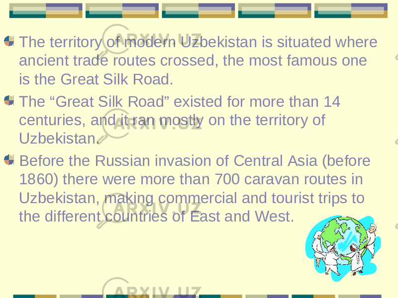The territory of modern Uzbekistan is situated where ancient trade routes crossed, the most famous one is the Great Silk Road. The “Great Silk Road” existed for more than 14 centuries, and it ran mostly on the territory of Uzbekistan. Before the Russian invasion of Central Asia (before 1860) there were more than 700 caravan routes in Uzbekistan, making commercial and tourist trips to the different countries of East and West. 
