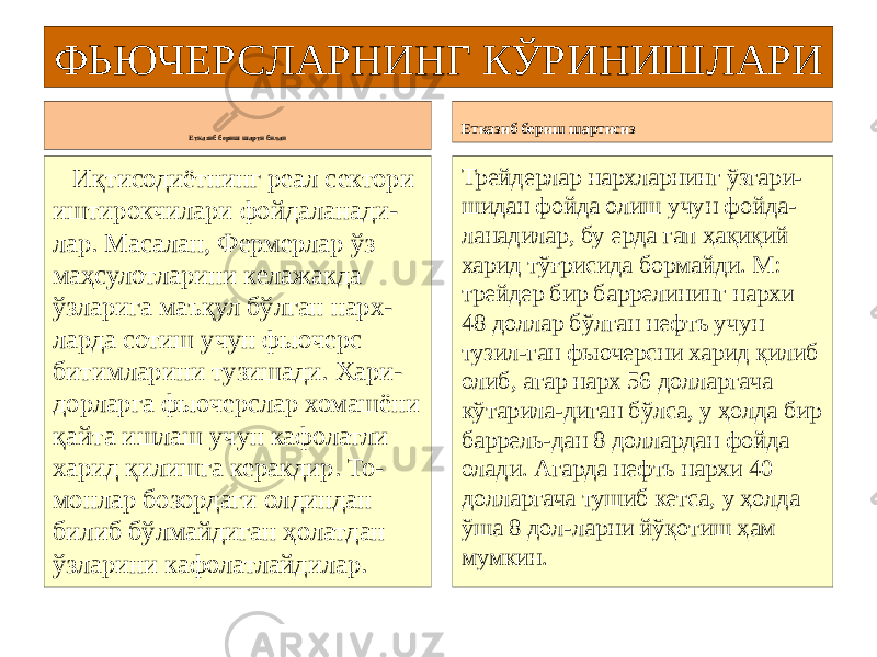 ФЬЮЧЕРСЛАРНИНГ КЎРИНИШЛАРИ Етказиб бериш шарти билан Иқтисодиётнинг реал сектори иштирокчилари фойдаланади- лар. Масалан, Фермерлар ўз маҳсулотларини келажакда ўзларига маъқул бўлган нарх- ларда сотиш учун фьючерс битимларини тузишади. Хари- дорларга фьючерслар хомашёни қайта ишлаш учун кафолатли харид қилишга керакдир. То- монлар бозордаги олдиндан билиб бўлмайдиган ҳолатдан ўзларини кафолатлайдилар. Етказиб бериш шартисиз Трейдерлар нархларнинг ўзгари- шидан фойда олиш учун фойда- ланадилар, бу ерда гап ҳақиқий харид тўғрисида бормайди. М: трейдер бир баррелининг нархи 48 доллар бўлган нефть учун тузил-ган фьючерсни харид қилиб олиб, агар нарх 56 долларгача кўтарила-диган бўлса, у ҳолда бир баррель-дан 8 доллардан фойда олади. Агарда нефть нархи 40 долларгача тушиб кетса, у ҳолда ўша 8 дол-ларни йўқотиш ҳам мумкин. 