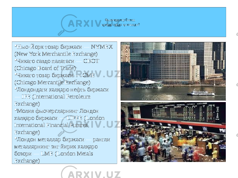 Фьючерслар билан қаерда савдо қилинади?  Нью-Йорк товар биржаси — NYMEX (New York Merchantile Exchange)  Чикаго савдо палатаси — CBOT (Chicago Board of Trade)  Чикаго товар биржаси — CME (Chicago Mercantile Exchange)  Лондондаги халқаро нефть биржаси — IPE (International Petroleum Exchange)  Молия фьючерсларнинг Лондон халқаро биржаси — LIFFE (London International Financial Futures Exchange)  Лондон металлар биржаси — рангли металларнинг энг йирик халқаро бозори — LME (London Metals Exchange) 
