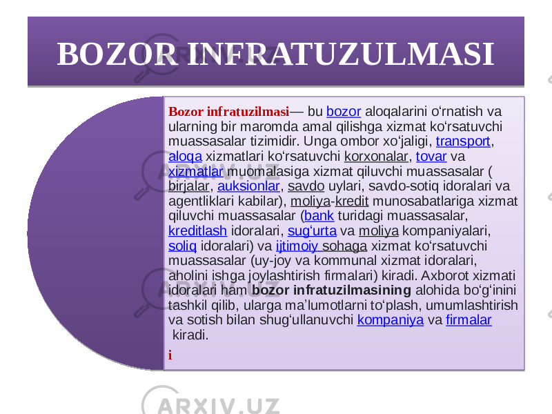 BOZOR INFRATUZULMASI Bozor infratuzilmasi — bu  bozor  aloqalarini oʻrnatish va ularning bir maromda amal qilishga xizmat koʻrsatuvchi muassasalar tizimidir. Unga ombor xoʻjaligi,  transport ,  aloqa  xizmatlari koʻrsatuvchi  korxonalar ,  tovar  va  xizmatlar  muomalasiga xizmat qiluvchi muassasalar ( birjalar ,  auksionlar ,  savdo  uylari, savdo-sotiq idoralari va agentliklari kabilar),  moliya - kredit  munosabatlariga xizmat qiluvchi muassasalar ( bank  turidagi muassasalar,  kreditlash  idoralari,  sugʻurta  va  moliya  kompaniyalari,  soliq  idoralari) va  ijtimoiy sohaga  xizmat koʻrsatuvchi muassasalar (uy-joy va kommunal xizmat idoralari, aholini ishga joylashtirish firmalari) kiradi. Axborot xizmati idoralari ham  bozor infratuzilmasining  alohida boʻgʻinini tashkil qilib, ularga maʼlumotlarni toʻplash, umumlashtirish va sotish bilan shugʻullanuvchi  kompaniya  va  firmalar  kiradi. i1A 1A0D0E0D0F 01020304 03 05 04 1404 0F08090D 1C 09 05160C071409 1706081606 1C05 0F061209 05 160C 051404 03 1C 090417 1C05 1009 05 09 1406 20 17082115 05 0B 03 050F04080C 170821 050C15 100413 05 1406 051706141D09 1006 05 0C1B 02 100611 05 1404 09 0C 0102 05090A06 0F091011 1209 1706141D 05120905 23 05170C0809 08 