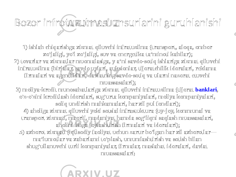 Bozor infrotuzulmasi unsurlarini guruhlanishi 1) ishlab chiqarishga xizmat qiluvchi infratuzilma (transport, aloqa, ombor xo&#39;jaligi, yo&#39;l xo&#39;jaligi, suv va energetika ta’minoti kabilar); 2) tovarlar va xizmatlar muomalasiga, y a’ni savdo-sotiq ishlariga xizmat qiluvchi infratuzilma (birjalar, savdo uylari, auksionlar, tijoratchilik idoralari, reklama firmalari va agentliklari, davlatning savdo-sotiq va ularni nazorat etuvchi muassasalari); 3) moliya-kredit munosabatlariga xizmat qiluvchi infratuzilma (tijorat  banklari , o&#39;z-o&#39;zini kreditlash idoralari, sug&#39;urta kompaniyalari, moliya kompaniyalari, soliq undirish mahkamalari, har xil pul fondlari); 4) aholiga xizmat qiluvchi yoki sotsial infrastuktura (uy-joy, kommunal va transport xizmati, maorif, madaniyat hamda sog’liqni saqlash muassasalari, aholini ishga joylashtirish firmalari va idoralari); 5) axborot xizmati (iqtisodiy faoliyat uchun zarur bo‘lgan har xil axborotlar— ma’lumotlar va xabarlami to&#39;plash, umumlashtirish va sotish bilan shug&#39;ullanuvchi turli kompaniyalar, firmalar, maslahat idoralari, davlat muassasalari ) 