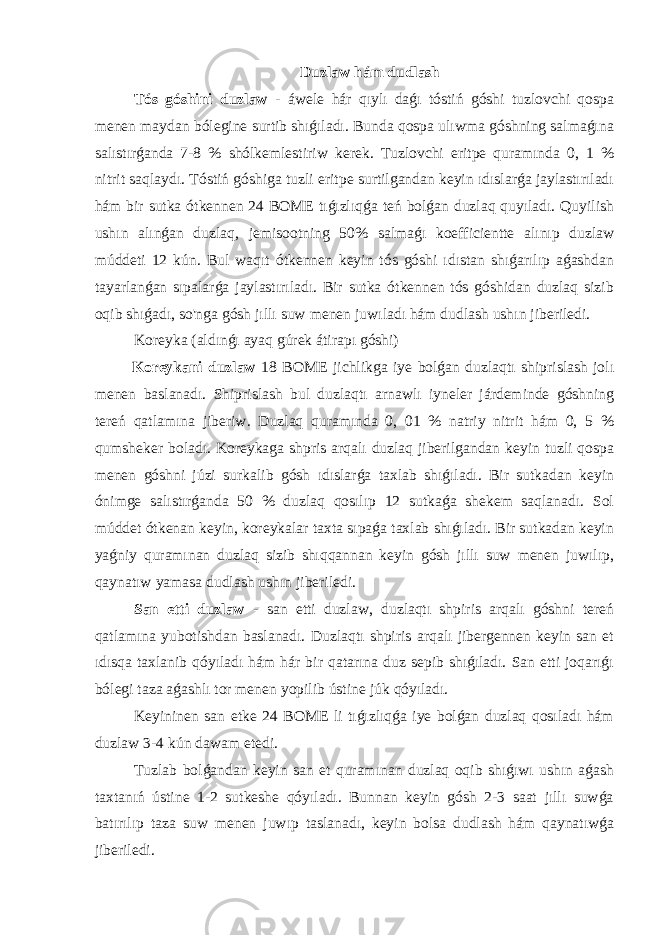 Duzlaw hám dudlash Tós góshini duzlaw - áwele hár qıylı daǵı tóstiń góshi tuzlovchi qospa menen maydan bólegine surtib shıǵıladı. Bunda qospa ulıwma góshning salmaǵına salıstırǵanda 7-8 % shólkemlestiriw kerek. Tuzlovchi eritpe quramında 0, 1 % nitrit saqlaydı. Tóstiń góshiga tuzli eritpe surtilgandan keyin ıdıslarǵa jaylastırıladı hám bir sutka ótkennen 24 BOME tıǵızlıqǵa teń bolǵan duzlaq quyıladı. Quyilish ushın alınǵan duzlaq, jemisootning 50% salmaǵı koefficientte alınıp duzlaw múddeti 12 kún. Bul waqıt ótkennen keyin tós góshi ıdıstan shıǵarılıp aǵashdan tayarlanǵan sıpalarǵa jaylastırıladı. Bir sutka ótkennen tós góshidan duzlaq sizib oqib shıǵadı, so&#39;nga gósh jıllı suw menen juwıladı hám dudlash ushın jiberiledi. Koreyka (aldınǵı ayaq gúrek átirapı góshi) Koreykani duzlaw 18 BOME jichlikga iye bolǵan duzlaqtı shiprislash jolı menen baslanadı. Shiprislash bul duzlaqtı arnawlı iyneler járdeminde góshning tereń qatlamına jiberiw. Duzlaq quramında 0, 01 % natriy nitrit hám 0, 5 % qumsheker boladı. Koreykaga shpris arqalı duzlaq jiberilgandan keyin tuzli qospa menen góshni júzi surkalib gósh ıdıslarǵa taxlab shıǵıladı. Bir sutkadan keyin ónimge salıstırǵanda 50 % duzlaq qosılıp 12 sutkaǵa shekem saqlanadı. Sol múddet ótkenan keyin, koreykalar taxta sıpaǵa taxlab shıǵıladı. Bir sutkadan keyin yaǵniy quramınan duzlaq sizib shıqqannan keyin gósh jıllı suw menen juwılıp, qaynatıw yamasa dudlash ushın jiberiledi. San etti duzlaw - san etti duzlaw, duzlaqtı shpiris arqalı góshni tereń qatlamına yubotishdan baslanadı. Duzlaqtı shpiris arqalı jibergennen keyin san et ıdısqa taxlanib qóyıladı hám hár bir qatarına duz sepib shıǵıladı. San etti joqarıǵı bólegi taza aǵashlı tor menen yopilib ústine júk qóyıladı. Keyininen san etke 24 BOME li tıǵızlıqǵa iye bolǵan duzlaq qosıladı hám duzlaw 3-4 kún dawam etedi. Tuzlab bolǵandan keyin san et quramınan duzlaq oqib shıǵıwı ushın aǵash taxtanıń ústine 1-2 sutkeshe qóyıladı. Bunnan keyin gósh 2-3 saat jıllı suwǵa batırılıp taza suw menen juwıp taslanadı, keyin bolsa dudlash hám qaynatıwǵa jiberiledi. 