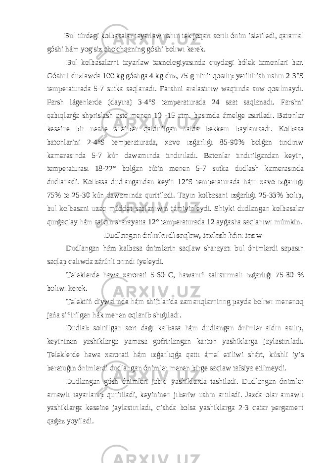  Bul túrdegi kolbasalar tayarlaw ushın tek joqarı sortlı ónim isletiledi, qaramal góshi hám yog&#39;siz cho&#39;chqaning góshi bolıwı kerek. Bul kolbasalarni tayarlaw texnologiyasında quydagi bólek tamonlari bar. Góshni duzlawda 100 kg góshga 4 kg duz, 75 g nitrit qosılıp yetiltirish ushın 2-3°S temperaturada 5-7 sutka saqlanadı. Farshni aralastırıw waqtında suw qosılmaydı. Farsh lágenlerde (dayıra) 3-4°S temperaturada 24 saat saqlanadı. Farshni qabıqlarǵa shprislash aste menen 10 -15 atm. basımda ámelge asıriladı. Batonlar keseine bir neshe sheńber qaldırilgan halda bekkem baylanısadı. Kolbasa batonlarini 2-4°S temperaturada, xavo ızǵarlıǵı 85-90% bolǵan tındırıw kamerasında 5-7 kún dawamında tındırıladı. Batonlar tındırilgandan keyin, temperaturası 18-22° bolǵan tútin menen 5-7 sutka dudlash kamerasında dudlanadi. Kolbasa dudlangandan keyin 12°S temperaturada hám xavo ızǵarlıǵı 75% te 25-30 kún dawamında quritiladi. Tayın kolbasani ızǵarlıǵı 25-33% bolıp, bul kolbasani uzaq múddet saqlanıwın támiyinleydi. Shiyki dudlangan kolbasalar qurǵaqlay hám salqın sharayatta 12° temperaturada 12 ayǵasha saqlanıwı múmkin. Dudlangan ónimlerdi saqlaw, taxlash hám tasıw Dudlangan hám kalbasa ónimlerin saqlaw sharayatı bul ónimlerdi sapasın saqlap qalıwda zárúrli orındı iyeleydi. Teleklerde hawa xarorati 5-60 C, hawanıń salıstırmalı ızǵarlıǵı 75-80 % bolıwı kerek. Telektiń diywalında hám shiftlarida zamarıqlarninng payda bolıwı menenoq jańa sińirilgen hák menen oqlanib shıǵıladı. Dudlab solıtilgan sort daǵı kalbasa hám dudlangan ónimler aldın asılıp, keyininen yashiklarga yamasa gofrirlangan karton yashiklarga jaylastırıladı. Teleklerde hawa xarorati hám ızǵarlıqǵa qattı ámel etiliwi shárt, kúshli iyis beretuǵın ónimlerdi dudlangan ónimler menen birge saqlaw tafsiya etilmeydi. Dudlangan gósh ónimleri jabıq yashiklarda tashiladi. Dudlangan ónimler arnawlı tayarlanıp quritiladi, keyininen jıberiw ushın artıladi. Jazda olar arnawlı yashiklarga keseine jaylastırıladı, qishda bolsa yashiklarga 2-3 qatar pergament qaǵaz yoyiladi. 