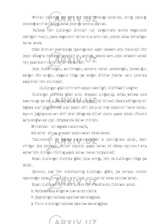  Birinshi qatardaǵı san ettiń teri tárepi tómenge qaratıladı, ohirgi joqarıǵı qatardaǵısınıń teri bólegi bolsa joqarıǵa qaratıp qóyıladı. Kalbasa hám dudlangan ónimleri ılajı bolǵanınsha termik vagonlarda tashilgani maqul, jazda vagonlarni ishine muz toldırıladı, qishda bolsa isitiladigan bolıwı kerek. Gósh ónimleri yashiklarga jaylangandan keyin bekkem etip mixlanadi hám joqarı bólegine trafaretga zavoddıń atı, salmaǵı, tavardı sortı, qabıl etiwshin adresi hám yashiklarni tártip nomeri kórsetiledi. Jaqsı dudlanmagan, solıtilmagan, zamarıq menen pataslanǵan, jabısatuǵın, ezilgen hám sınǵan, biygana hidga iye bolǵan ónimler jiberiw ushın jaramsız esaplanadı hám artılmaydi. Dudlangan gósh ónimlerin sapalı ekenligin bildiriwshi belgiler Dudlangan cho&#39;chqa góshi sırtqı tárepden qurǵaqlay, reńsiz yamasa qara bawırranga iye bolıp, ózine has názik dudlangan hidi bilinedi. Kesip kórilgende bir tegisde qızıl (jas) yamasa qızıl (eski) reńli bolıp aq may qabatınan ibarat boladı. Ayırım jaǵdaylarda san ettiń ishki bóleginde kúlreń daqlar payda boladı. Olardıń kelip shıǵıwı eki qıylı nátiyjesinde bolıwı múmkin. Birinshiden - bir tegisde tuzlanmaslik, Ekinshisi - shırıw procesin baslanıwdan dárek beredi. Toqımalardıń bir tegisde tuzlanmasligidan ol qattılıǵınsha qaladı, lekin chirigan iyis bolmaydı. Kúlreń daqlardı payda bolıwı eń dáslep toqımanıń erip ketiwi hám chirigan hidning payda bolıwı menen tariyplanadi. Sapalı dudlangan cho&#39;chqa góshi jaqsı ta&#39;mga, hám de dudlangan hidga iye boladı. Qaramal, qoy hám cho&#39;chqaning dudlangan góshi, jas tompaq moldan tayarlanǵan bolsa, jumsaq hám ta&#39;mi jaqsı, arıq molniki bolsa qattılaw boladı. Sapalı dudlangan ónimlerdi quramında mikrofloralar júdá kem boladı. 1. Kolbasa islep shıǵarıw tuwrısında túsinik. 2. Qaynatilgan kolbasa tayarlaw texnologiyası. 3. Yarım dudlangan kolbasa tayarlaw texnologiyası. 