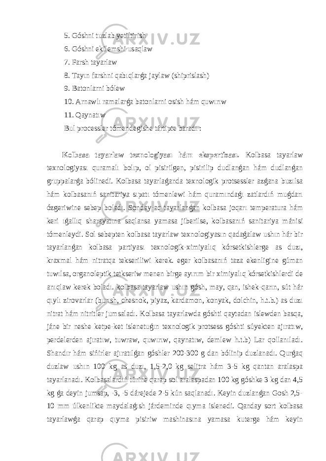  5. Góshni tuzlab yetiltirish 6. Góshni ekilemshi usaqlaw 7. Farsh tayarlaw 8. Tayın farshni qabıqlarǵa jaylaw (shiprislash) 9. Batonlarni bólew 10. Arnawlı ramalarǵa batonlarni osish hám quwırıw 11. Qaynatıw Bul processler tómendegishe tártipte baradı : Kolbasa tayarlaw texnologiyası hám ekspertizası. Kolbasa tayarlaw texnologiyası quramalı bolıp, ol pisirilgen, pisirilip dudlanǵan hám dudlanǵan gruppalarǵa bólinedi. Kolbasa tayarlaǵanda texnologik protsessler azǵana buzılsa hám kolbasanıń sanitariya sıpatı tómenlewi hám quramındaǵı zatlardıń muǵdarı ózgeriwine sebep boladı. Sonday-aq tayarlanǵan kolbasa joqarı temperatura hám keri ıǵallıq sharayatına saqlansa yamasa jiberilse, kolbasanıń sanitariya mánisi tómenleydi. Sol sebepten kolbasa tayarlaw texnologiyasın qadaǵalaw ushın hár bir tayarlanǵan kolbasa partiyası texnologik-ximiyalıq kórsetkishlerge as duzı, kraxmal hám nitratqa tekseriliwi kerek. eger kolbasanıń taza ekenligine gúman tuwılsa, organoleptik tetkseriw menen birge ayırım bir ximiyalıq kórsetkishlerdi de anıqlaw kerek boladı. kolbasa tayarlaw ushın gósh, may, qan, ishek-qarın, sút hár qıylı zirovarlar (burısh, chesnok, piyaz, kardamon, konyak, dolchin, h.t.b.) as duzı nitrat hám nitritler jumsaladı. Kolbasa tayarlawda góshti qaytadan islewden basqa, jáne bir neshe ketpe-ket islenetuǵın texnologik protsess góshti súyekten ajıratıw, perdelerden ajıratıw, tuwraw, quwırıw, qaynatıw, demlew h.t.b) Lar qollanıladı. Shandır hám sińirler ajıratılǵan góshler 200-300 g dan bólinip duzlanadı. Qurǵaq duzlaw ushın 100 kg as duzı, 1,5-2,0 kg selitra hám 3-5 kg qantan aralaspa tayarlanadı. Kolbasalardıń túrine qarap sol aralaspadan 100 kg góshke 3 kg dan 4,5 kg ǵa deyin jumsap, -3, -5 dárejede 2-5 kún saqlanadı. Keyin duzlanǵan Gosh 2,5- 10 mm úlkenlikte maydalaǵısh járdeminde qıyma islenedi. Qanday sort kolbasa tayarlawǵa qarap qıyma pisiriw mashinasına yamasa kuterge hám keyin 