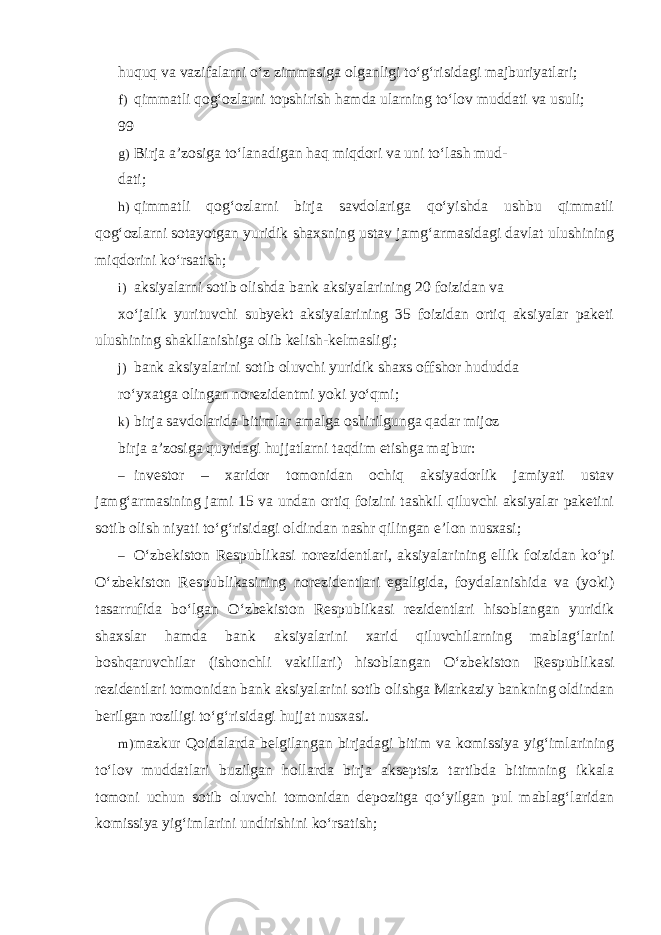 huquq va vazifalarni o‘z zimmasiga olganligi to‘g‘risidagi majburiyatlari; f) qimmatli qog‘ozlarni topshirish hamda ularning to‘lov muddati va usuli; 99 g) Birja a’zosiga to‘lanadigan haq miqdori va uni to‘lash mud- dati; h) qimmatli qog‘ozlarni birja savdolariga qo‘yishda ushbu qimmatli qog‘ozlarni sotayotgan yuridik shaxsning ustav jamg‘armasidagi davlat ulushining miqdorini ko‘rsatish; i) aksiyalarni sotib olishda bank aksiyalarining 20 foizidan va xo‘jalik yurituvchi subyekt aksiyalarining 35 foizidan ortiq aksiyalar paketi ulushining shakllanishiga olib kelish-kelmasligi; j) bank aksiyalarini sotib oluvchi yuridik shaxs offshor hududda ro‘yxatga olingan norezidentmi yoki yo‘qmi; k) birja savdolarida bitimlar amalga oshirilgunga qadar mijoz birja a’zosiga quyidagi hujjatlarni taqdim etishga majbur: – investor – xaridor tomonidan ochiq aksiyadorlik jamiyati ustav jamg‘armasining jami 15 va undan ortiq foizini tashkil qiluvchi aksiyalar paketini sotib olish niyati to‘g‘risidagi oldindan nashr qilingan e’lon nusxasi; – O‘zbekiston Respublikasi norezidentlari, aksiyalarining ellik foizidan ko‘pi O‘zbekiston Respublikasining norezidentlari egaligida, foydalanishida va (yoki) tasarrufida bo‘lgan O‘zbekiston Respublikasi rezidentlari hisoblangan yuridik shaxslar hamda bank aksiyalarini xarid qiluvchilarning mablag‘larini boshqaruvchilar (ishonchli vakillari) hisoblangan O‘zbekiston Respublikasi rezidentlari tomonidan bank aksiyalarini sotib olishga Markaziy bankning oldindan berilgan roziligi to‘g‘risidagi hujjat nusxasi. m) mazkur Qoidalarda belgilangan birjadagi bitim va komissiya yig‘imlarining to‘lov muddatlari buzilgan hollarda birja akseptsiz tartibda bitimning ikkala tomoni uchun sotib oluvchi tomonidan depozitga qo‘yilgan pul mablag‘laridan komissiya yig‘imlarini undirishini ko‘rsatish; 