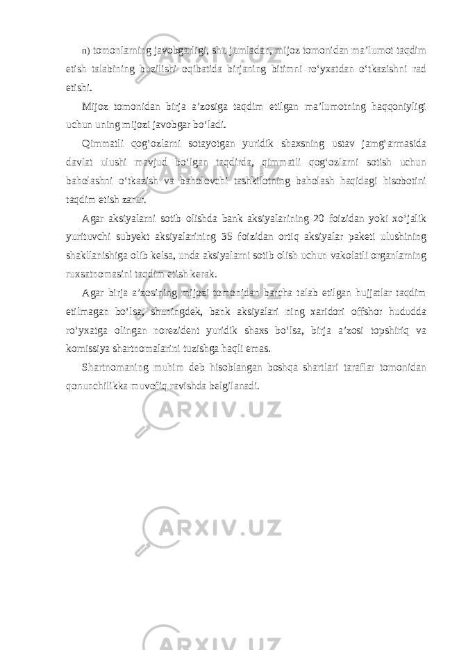 n) tomonlarning javobgarligi, shu jumladan, mijoz tomonidan ma’lumot taqdim etish talabining buzilishi oqibatida birjaning bitimni ro‘yxatdan o‘tkazishni rad etishi. Mijoz tomonidan birja a’zosiga taqdim etilgan ma’lumotning haqqoniyligi uchun uning mijozi javobgar bo‘ladi. Qimmatli qog‘ozlarni sotayotgan yuridik shaxsning ustav jamg‘armasida davlat ulushi mavjud bo‘lgan taqdirda, qimmatli qog‘ozlarni sotish uchun baholashni o‘tkazish va baholovchi tashkilotning baholash haqidagi hisobotini taqdim etish zarur. Agar aksiyalarni sotib olishda bank aksiyalarining 20 foizidan yoki xo‘jalik yurituvchi subyekt aksiyalarining 35 foizidan ortiq aksiyalar paketi ulushining shakllanishiga olib kelsa, unda aksiyalarni sotib olish uchun vakolatli organlarning ruxsatnomasini taqdim etish kerak. Agar birja a’zosining mijozi tomonidan barcha talab etilgan hujjatlar taqdim etilmagan bo‘lsa, shuningdek, bank aksiyalari ning xaridori offshor hududda ro‘yxatga olingan norezident yuridik shaxs bo‘lsa, birja a’zosi topshiriq va komissiya shartnomalarini tuzishga haqli emas. Shartnomaning muhim deb hisoblangan boshqa shartlari taraflar tomonidan qonunchilikka muvofiq ravishda belgilanadi. 