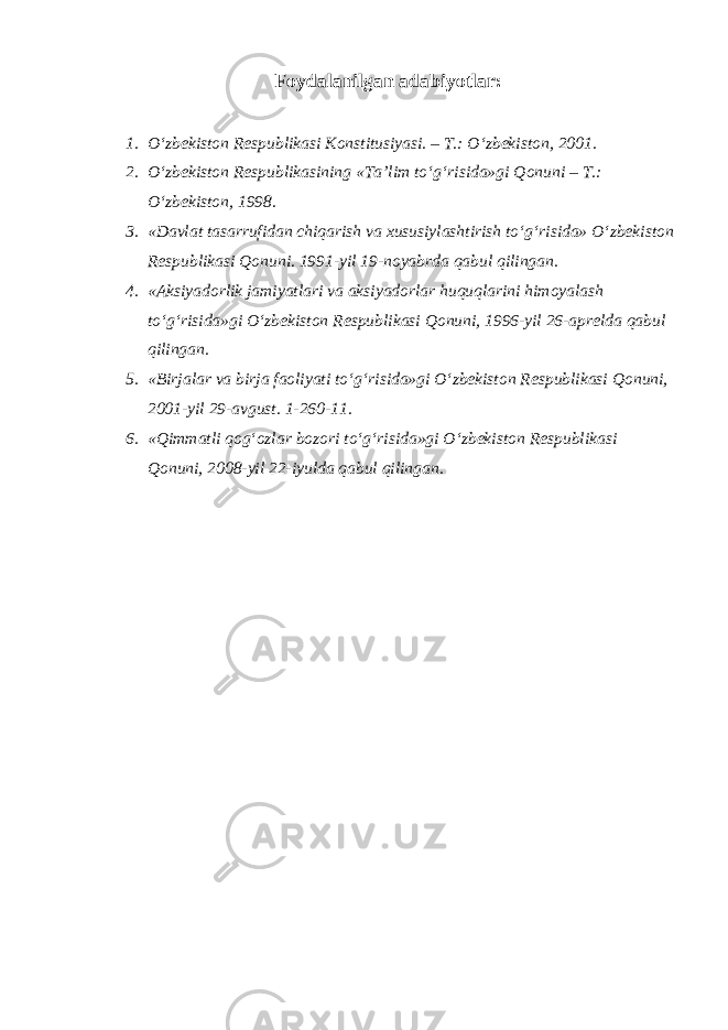 Foydalanilgan adabiyotlar: 1. O‘zbekiston Respublikasi Konstitusiyasi. – T.: O‘zbekiston, 2001. 2. O‘zbekiston Respublikasining «Ta’lim to‘g‘risida»gi Qonuni – T.: O‘zbekiston, 1998. 3. «Davlat tasarrufidan chiqarish va xususiylashtirish to‘g‘risida» O‘zbekiston Respublikasi Qonuni. 1991-yil 19-noyabrda qabul qilingan. 4. «Aksiyadorlik jamiyatlari va aksiyadorlar huquqlarini himoyalash to‘g‘risida»gi O‘zbekiston Respublikasi Qonuni, 1996-yil 26-aprelda qabul qilingan. 5. «Birjalar va birja faoliyati to‘g‘risida»gi O‘zbekiston Respublikasi Qonuni, 2001-yil 29-avgust. 1-260-11. 6. «Qimmatli qog‘ozlar bozori to‘g‘risida»gi O‘zbekiston Respublikasi Qonuni, 2008-yil 22-iyulda qabul qilingan. 