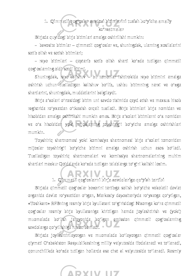 1. Qimmatli qog‘ozlar savdosi bitimlarini tuzish bo‘yicha amaliy ko‘rsatmalar Birjada quyidagi birja bitimlari amalga oshirilishi mumkin: – bevosita bitimlar – qimmatli qog‘ozlar va, shuningdek, ularning xosilalarini sotib olish va sotish bitimlari; – repo bitimlari – qaytarib sotib olish sharti ko‘zda tutilgan qimmatli qog‘ozlarning oldi-sotdi bitimi. Shuningdek, repo-kelishuv – bu tomonlar ishtirokida repo bitimini amalga oshirish uchun tuziladigan kelishuv bo‘lib, ushbu bitimning narxi va o‘zga shartlarini, shuningdek, muddatlarini belgilaydi. Birja a’zolari o‘rtasidagi bitim uni savdo tizimida qayd etish va maxsus hisob registrida ro‘yxatdan o‘tkazish orqali tuziladi. Birja bitimlari birja nomidan va hisobidan amalga oshirilishi mumkin emas. Birja a’zolari bitimlarni o‘z nomidan va o‘z hisobidan yoki mijozlarning topshirig‘i bo‘yicha amalga oshirishlari mumkin. Topshiriq shartnomasi yoki komissiya shartnomasi birja a’zolari tomonidan mijozlar topshirig‘i bo‘yicha bitimni amalga oshirish uchun asos bo‘ladi. Tuziladigan topshiriq shartnomalari va komissiya shartnomalarining muhim shartlari mazkur Qoidalarda ko‘zda tutilgan talablarga to‘g‘ri kelishi lozim. 1. Qimmatli qog‘ozlarni birja savdolariga qo‘yish tartibi Birjada qimmatli qog‘ozlar bozorini tartibga solish bo‘yicha vakolatli davlat organida davlat ro‘yxatidan o‘tgan, Markaziy depozitariyda ro‘yxatga qo‘yilgan, «Toshkent» RFBning rasmiy birja byulleteni to‘g‘risidagi Nizomga ko‘ra qimmatli qog‘ozlar rasmiy birja byulleteniga kiritilgan hamda joylashtirish va (yoki) muomalada bo‘lish jarayonida bo‘lgan emission qimmatli qog‘ozlarning savdolarga qo‘yilishiga ruxsat beriladi. Birjada joylashtirilayotgan va muomalada bo‘layotgan qimmatli qog‘ozlar qiymati O‘zbekiston Respublikasining milliy valyutasida ifodalanadi va to‘lanadi, qonunchilikda ko‘zda tutilgan hollarda esa chet el valyutasida to‘lanadi. Rasmiy 